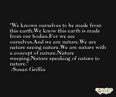 We known ourselves to be made from this earth.We know this earth is made from our bodies.For we see ourselves.And we are nature.We are nature seeing nature.We are nature with a concept of nature.Nature weeping.Nature speaking of nature to nature. -Susan Griffin