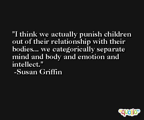 I think we actually punish children out of their relationship with their bodies... we categorically separate mind and body and emotion and intellect. -Susan Griffin