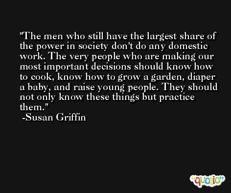 The men who still have the largest share of the power in society don't do any domestic work. The very people who are making our most important decisions should know how to cook, know how to grow a garden, diaper a baby, and raise young people. They should not only know these things but practice them. -Susan Griffin