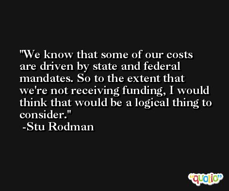 We know that some of our costs are driven by state and federal mandates. So to the extent that we're not receiving funding, I would think that would be a logical thing to consider. -Stu Rodman