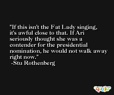 If this isn't the Fat Lady singing, it's awful close to that. If Ari seriously thought she was a contender for the presidential nomination, he would not walk away right now. -Stu Rothenberg