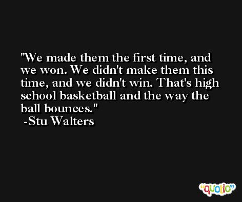 We made them the first time, and we won. We didn't make them this time, and we didn't win. That's high school basketball and the way the ball bounces. -Stu Walters