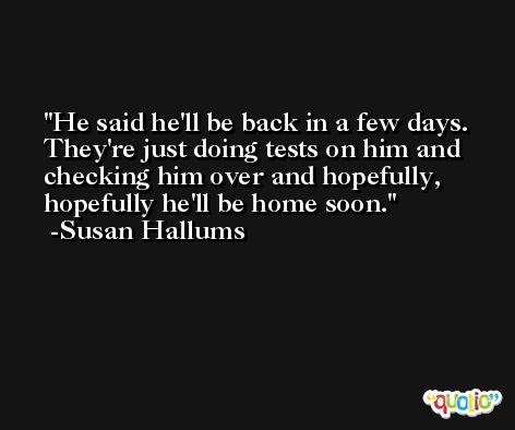 He said he'll be back in a few days. They're just doing tests on him and checking him over and hopefully, hopefully he'll be home soon. -Susan Hallums