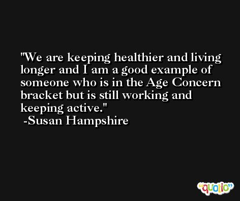We are keeping healthier and living longer and I am a good example of someone who is in the Age Concern bracket but is still working and keeping active. -Susan Hampshire