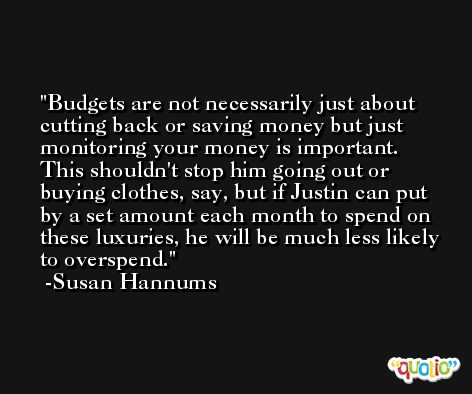 Budgets are not necessarily just about cutting back or saving money but just monitoring your money is important. This shouldn't stop him going out or buying clothes, say, but if Justin can put by a set amount each month to spend on these luxuries, he will be much less likely to overspend. -Susan Hannums