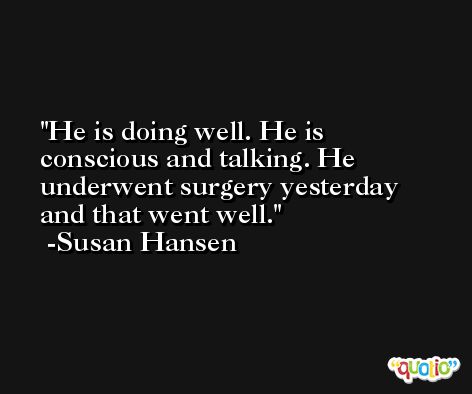He is doing well. He is conscious and talking. He underwent surgery yesterday and that went well. -Susan Hansen