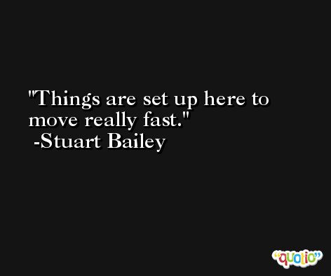 Things are set up here to move really fast. -Stuart Bailey