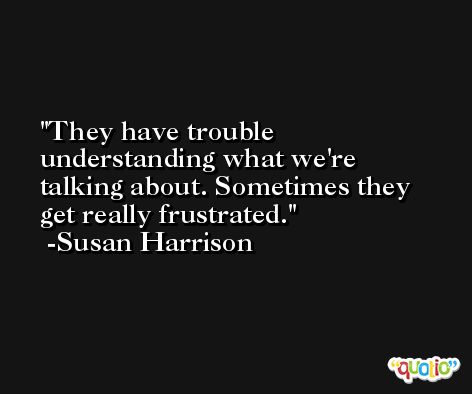 They have trouble understanding what we're talking about. Sometimes they get really frustrated. -Susan Harrison