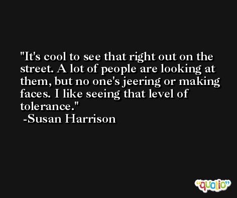 It's cool to see that right out on the street. A lot of people are looking at them, but no one's jeering or making faces. I like seeing that level of tolerance. -Susan Harrison