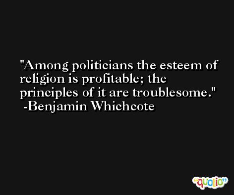 Among politicians the esteem of religion is profitable; the principles of it are troublesome. -Benjamin Whichcote