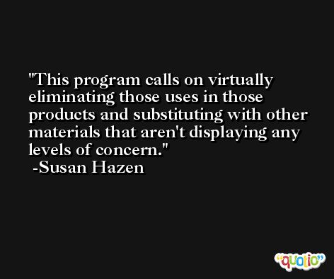 This program calls on virtually eliminating those uses in those products and substituting with other materials that aren't displaying any levels of concern. -Susan Hazen