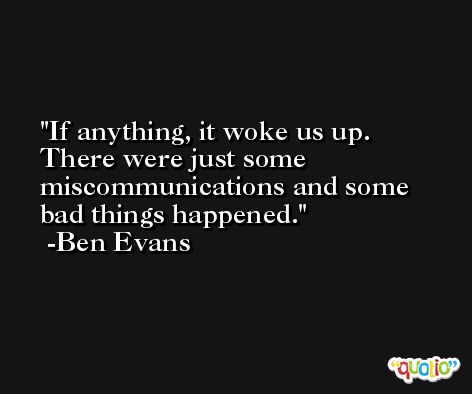 If anything, it woke us up. There were just some miscommunications and some bad things happened. -Ben Evans