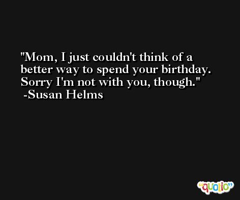 Mom, I just couldn't think of a better way to spend your birthday. Sorry I'm not with you, though. -Susan Helms
