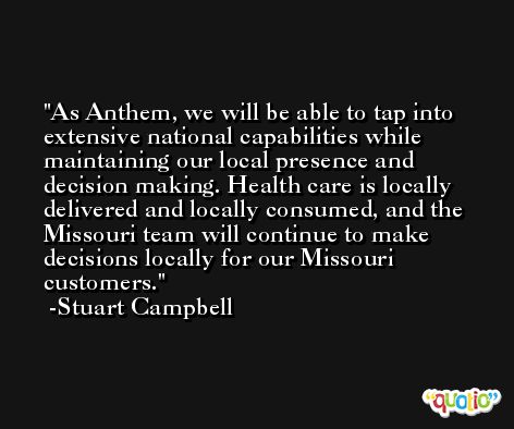 As Anthem, we will be able to tap into extensive national capabilities while maintaining our local presence and decision making. Health care is locally delivered and locally consumed, and the Missouri team will continue to make decisions locally for our Missouri customers. -Stuart Campbell