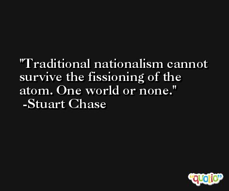 Traditional nationalism cannot survive the fissioning of the atom. One world or none. -Stuart Chase