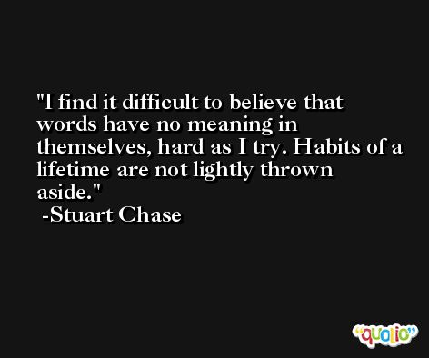 I find it difficult to believe that words have no meaning in themselves, hard as I try. Habits of a lifetime are not lightly thrown aside. -Stuart Chase