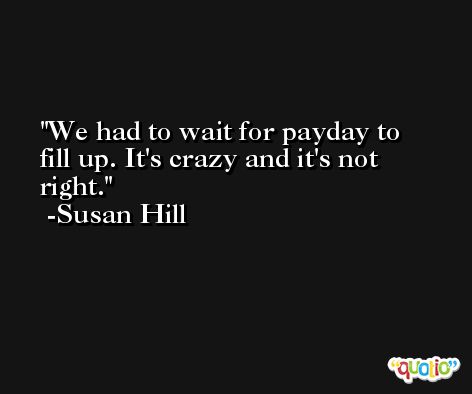 We had to wait for payday to fill up. It's crazy and it's not right. -Susan Hill