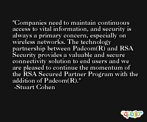 Companies need to maintain continuous access to vital information, and security is always a primary concern, especially on wireless networks. The technology partnership between Padcom(R) and RSA Security provides a valuable and secure connectivity solution to end users and we are pleased to continue the momentum of the RSA Secured Partner Program with the addition of Padcom(R). -Stuart Cohen