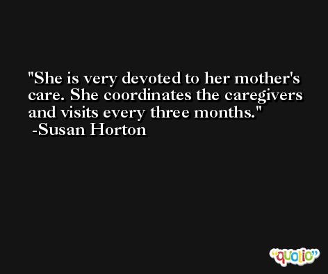 She is very devoted to her mother's care. She coordinates the caregivers and visits every three months. -Susan Horton