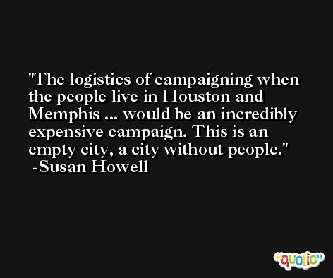 The logistics of campaigning when the people live in Houston and Memphis ... would be an incredibly expensive campaign. This is an empty city, a city without people. -Susan Howell