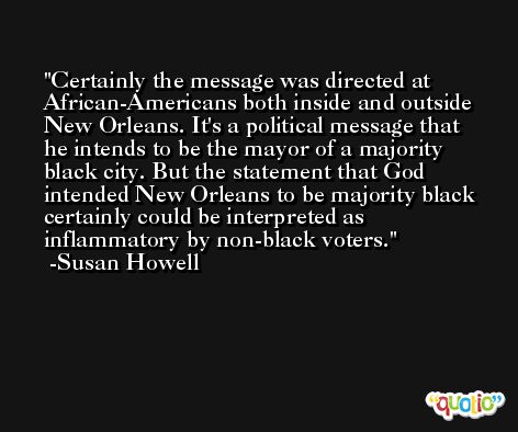 Certainly the message was directed at African-Americans both inside and outside New Orleans. It's a political message that he intends to be the mayor of a majority black city. But the statement that God intended New Orleans to be majority black certainly could be interpreted as inflammatory by non-black voters. -Susan Howell