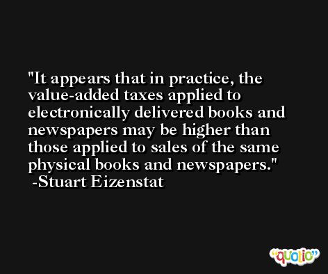 It appears that in practice, the value-added taxes applied to electronically delivered books and newspapers may be higher than those applied to sales of the same physical books and newspapers. -Stuart Eizenstat