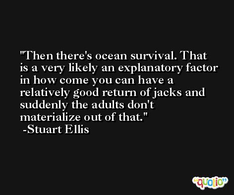 Then there's ocean survival. That is a very likely an explanatory factor in how come you can have a relatively good return of jacks and suddenly the adults don't materialize out of that. -Stuart Ellis