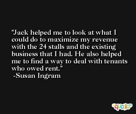 Jack helped me to look at what I could do to maximize my revenue with the 24 stalls and the existing business that I had. He also helped me to find a way to deal with tenants who owed rent. -Susan Ingram
