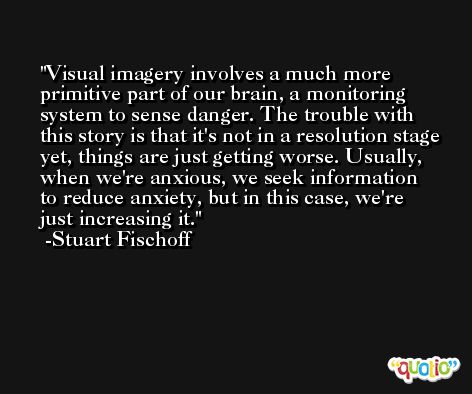 Visual imagery involves a much more primitive part of our brain, a monitoring system to sense danger. The trouble with this story is that it's not in a resolution stage yet, things are just getting worse. Usually, when we're anxious, we seek information to reduce anxiety, but in this case, we're just increasing it. -Stuart Fischoff