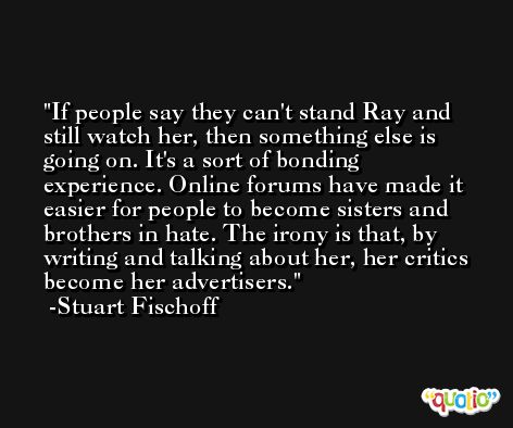 If people say they can't stand Ray and still watch her, then something else is going on. It's a sort of bonding experience. Online forums have made it easier for people to become sisters and brothers in hate. The irony is that, by writing and talking about her, her critics become her advertisers. -Stuart Fischoff