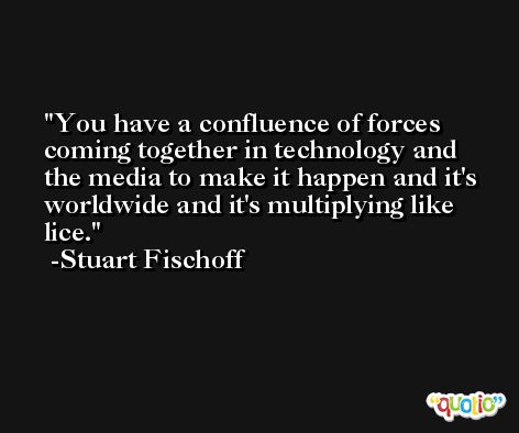 You have a confluence of forces coming together in technology and the media to make it happen and it's worldwide and it's multiplying like lice. -Stuart Fischoff