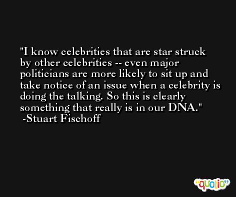 I know celebrities that are star struck by other celebrities -- even major politicians are more likely to sit up and take notice of an issue when a celebrity is doing the talking. So this is clearly something that really is in our DNA. -Stuart Fischoff