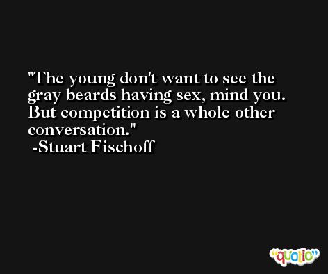 The young don't want to see the gray beards having sex, mind you. But competition is a whole other conversation. -Stuart Fischoff