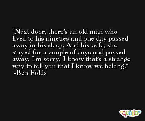 Next door, there's an old man who lived to his nineties and one day passed away in his sleep. And his wife, she stayed for a couple of days and passed away. I'm sorry, I know that's a strange way to tell you that I know we belong. -Ben Folds