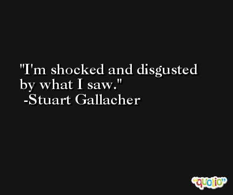I'm shocked and disgusted by what I saw. -Stuart Gallacher