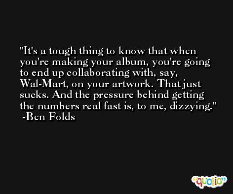 It's a tough thing to know that when you're making your album, you're going to end up collaborating with, say, Wal-Mart, on your artwork. That just sucks. And the pressure behind getting the numbers real fast is, to me, dizzying. -Ben Folds