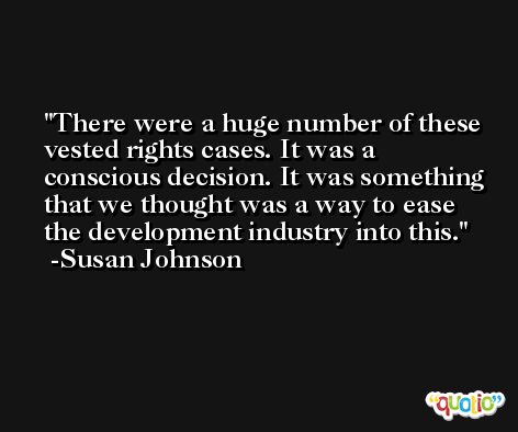 There were a huge number of these vested rights cases. It was a conscious decision. It was something that we thought was a way to ease the development industry into this. -Susan Johnson