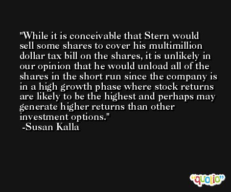 While it is conceivable that Stern would sell some shares to cover his multimillion dollar tax bill on the shares, it is unlikely in our opinion that he would unload all of the shares in the short run since the company is in a high growth phase where stock returns are likely to be the highest and perhaps may generate higher returns than other investment options. -Susan Kalla