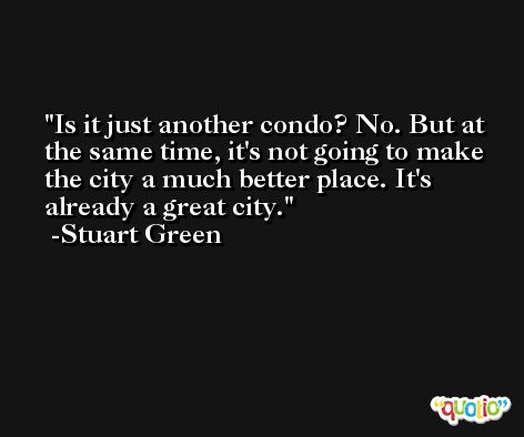 Is it just another condo? No. But at the same time, it's not going to make the city a much better place. It's already a great city. -Stuart Green
