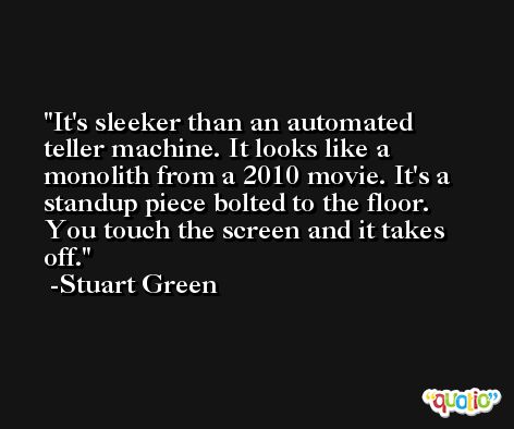 It's sleeker than an automated teller machine. It looks like a monolith from a 2010 movie. It's a standup piece bolted to the floor. You touch the screen and it takes off. -Stuart Green