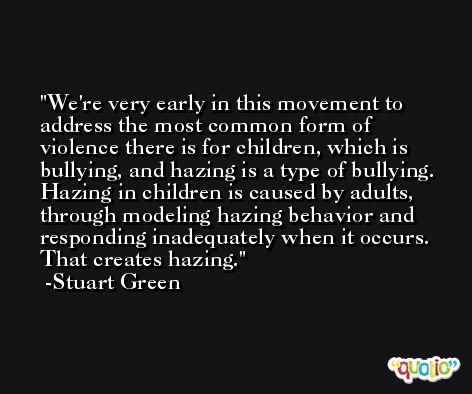 We're very early in this movement to address the most common form of violence there is for children, which is bullying, and hazing is a type of bullying. Hazing in children is caused by adults, through modeling hazing behavior and responding inadequately when it occurs. That creates hazing. -Stuart Green