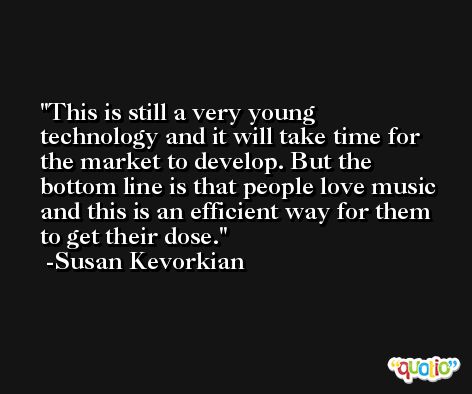 This is still a very young technology and it will take time for the market to develop. But the bottom line is that people love music and this is an efficient way for them to get their dose. -Susan Kevorkian