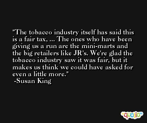 The tobacco industry itself has said this is a fair tax, ... The ones who have been giving us a run are the mini-marts and the big retailers like JR's. We're glad the tobacco industry saw it was fair, but it makes us think we could have asked for even a little more. -Susan King