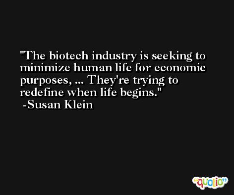 The biotech industry is seeking to minimize human life for economic purposes, ... They're trying to redefine when life begins. -Susan Klein