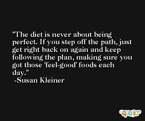 The diet is never about being perfect. If you step off the path, just get right back on again and keep following the plan, making sure you got those 'feel-good' foods each day. -Susan Kleiner