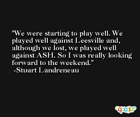 We were starting to play well. We played well against Leesville and, although we lost, we played well against ASH. So I was really looking forward to the weekend. -Stuart Landreneau