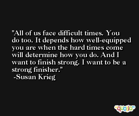 All of us face difficult times. You do too. It depends how well-equipped you are when the hard times come will determine how you do. And I want to finish strong. I want to be a strong finisher. -Susan Krieg