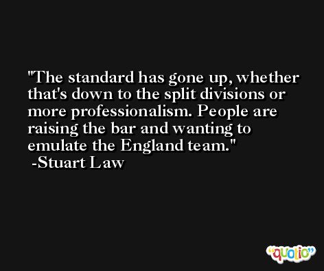 The standard has gone up, whether that's down to the split divisions or more professionalism. People are raising the bar and wanting to emulate the England team. -Stuart Law