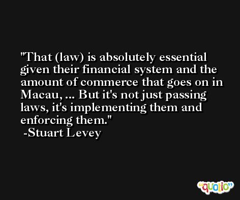 That (law) is absolutely essential given their financial system and the amount of commerce that goes on in Macau, ... But it's not just passing laws, it's implementing them and enforcing them. -Stuart Levey