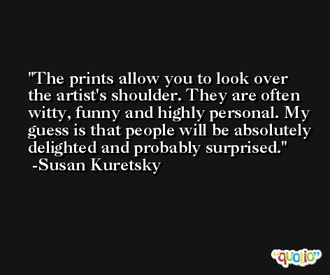 The prints allow you to look over the artist's shoulder. They are often witty, funny and highly personal. My guess is that people will be absolutely delighted and probably surprised. -Susan Kuretsky